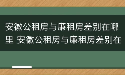 安徽公租房与廉租房差别在哪里 安徽公租房与廉租房差别在哪里啊