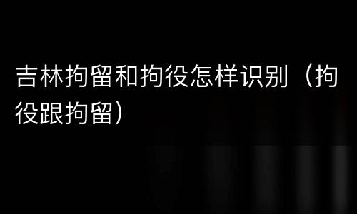 吉林拘留和拘役怎样识别（拘役跟拘留）