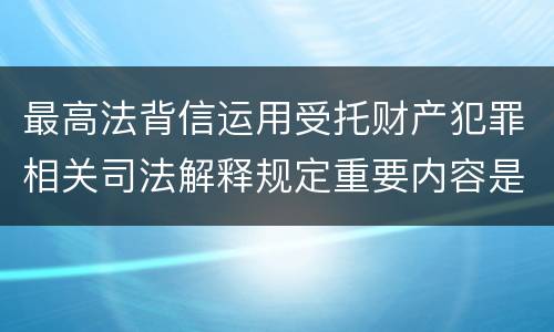 最高法背信运用受托财产犯罪相关司法解释规定重要内容是什么