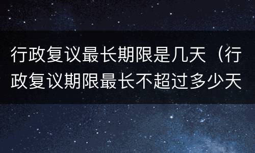 行政复议最长期限是几天（行政复议期限最长不超过多少天）