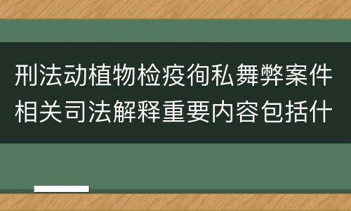 刑法动植物检疫徇私舞弊案件相关司法解释重要内容包括什么
