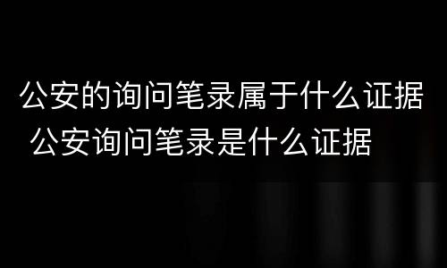 公安的询问笔录属于什么证据 公安询问笔录是什么证据