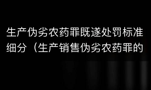 生产伪劣农药罪既遂处罚标准细分（生产销售伪劣农药罪的量刑标准）