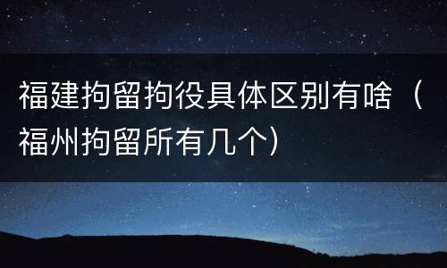 福建拘留拘役具体区别有啥（福州拘留所有几个）