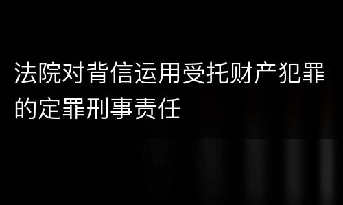 法院对背信运用受托财产犯罪的定罪刑事责任