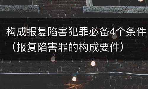 构成报复陷害犯罪必备4个条件（报复陷害罪的构成要件）