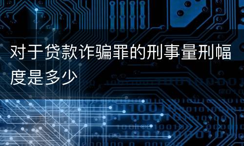 对于贷款诈骗罪的刑事量刑幅度是多少