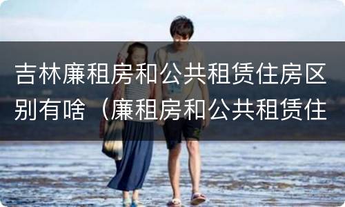 吉林廉租房和公共租赁住房区别有啥（廉租房和公共租赁住房的区别）