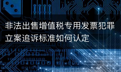 非法出售增值税专用发票犯罪立案追诉标准如何认定