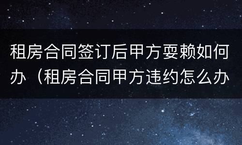 租房合同签订后甲方耍赖如何办（租房合同甲方违约怎么办）