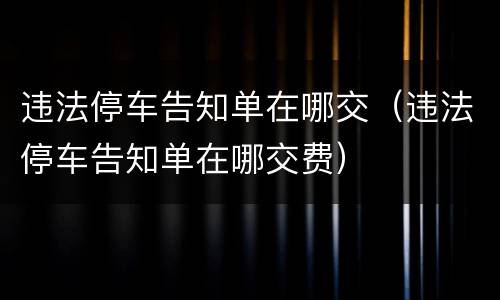 违法停车告知单在哪交（违法停车告知单在哪交费）