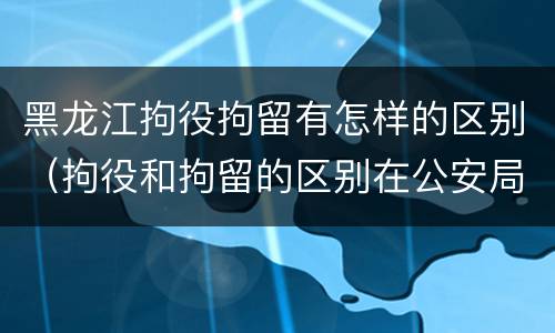 黑龙江拘役拘留有怎样的区别（拘役和拘留的区别在公安局）