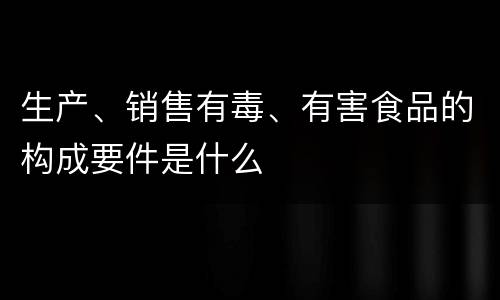 生产、销售有毒、有害食品的构成要件是什么