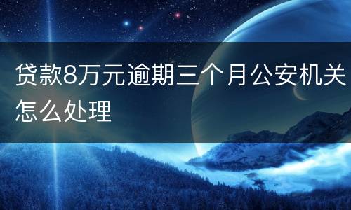 贷款8万元逾期三个月公安机关怎么处理
