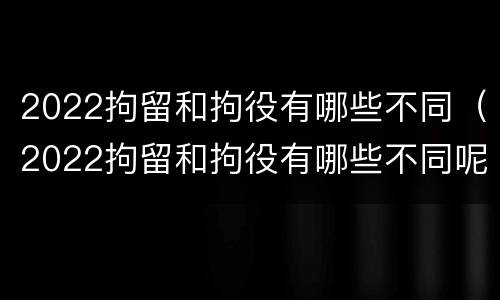 2022拘留和拘役有哪些不同（2022拘留和拘役有哪些不同呢）