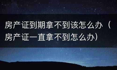 房产证到期拿不到该怎么办（房产证一直拿不到怎么办）