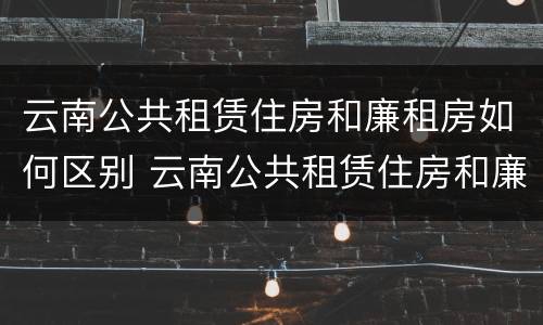 云南公共租赁住房和廉租房如何区别 云南公共租赁住房和廉租房如何区别呢