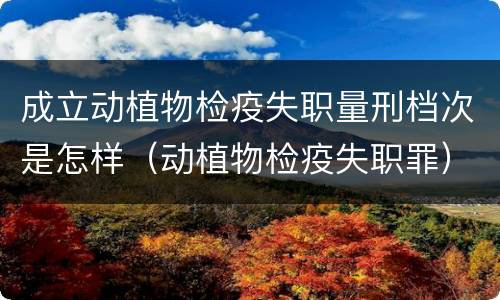 成立动植物检疫失职量刑档次是怎样（动植物检疫失职罪）