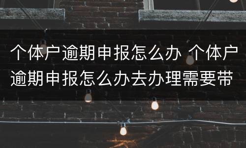 个体户逾期申报怎么办 个体户逾期申报怎么办去办理需要带什么