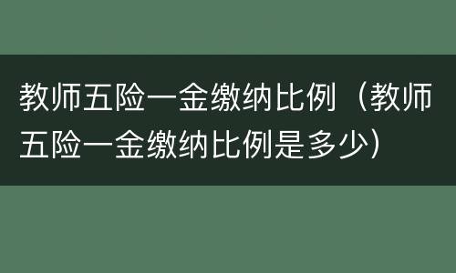 教师五险一金缴纳比例（教师五险一金缴纳比例是多少）