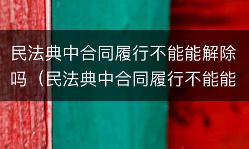 民法典中合同履行不能能解除吗（民法典中合同履行不能能解除吗为什么）