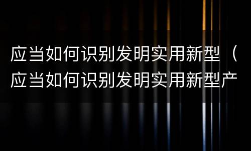 应当如何识别发明实用新型（应当如何识别发明实用新型产品）
