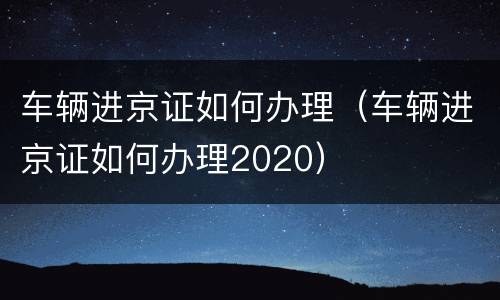 车辆进京证如何办理（车辆进京证如何办理2020）