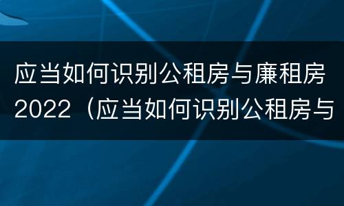 应当如何识别公租房与廉租房2022（应当如何识别公租房与廉租房2022年的区别）