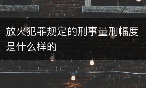 放火犯罪规定的刑事量刑幅度是什么样的