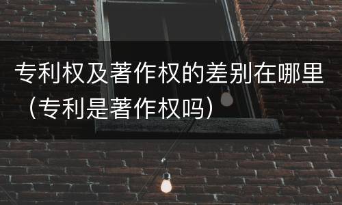 专利权及著作权的差别在哪里（专利是著作权吗）
