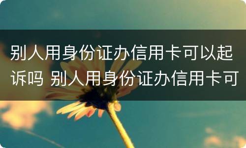 别人用身份证办信用卡可以起诉吗 别人用身份证办信用卡可以起诉吗