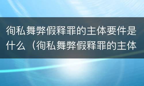 徇私舞弊假释罪的主体要件是什么（徇私舞弊假释罪的主体要件是什么呢）