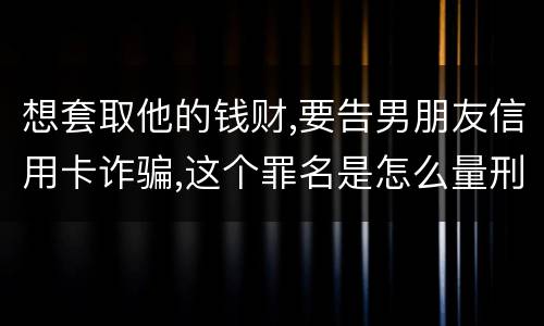 想套取他的钱财,要告男朋友信用卡诈骗,这个罪名是怎么量刑的啊