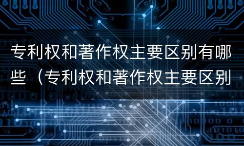 专利权和著作权主要区别有哪些（专利权和著作权主要区别有哪些呢）