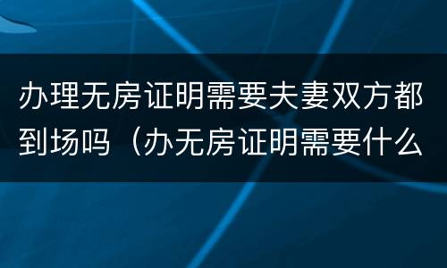 办理无房证明需要夫妻双方都到场吗（办无房证明需要什么材料夫妻去一个行吗）
