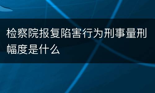 检察院报复陷害行为刑事量刑幅度是什么