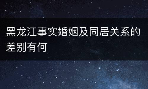 黑龙江事实婚姻及同居关系的差别有何