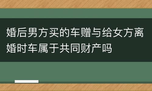 婚后男方买的车赠与给女方离婚时车属于共同财产吗