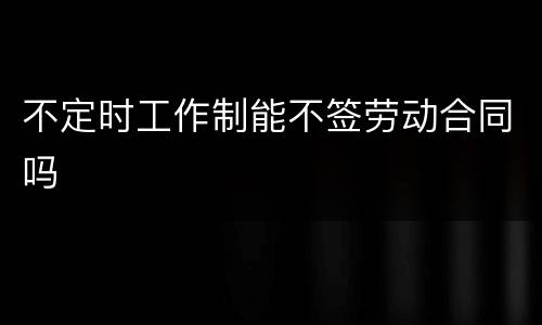 不定时工作制能不签劳动合同吗