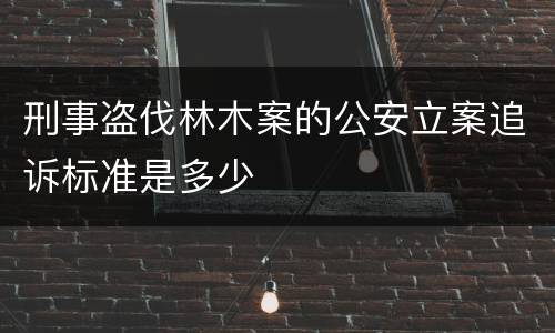 刑事盗伐林木案的公安立案追诉标准是多少