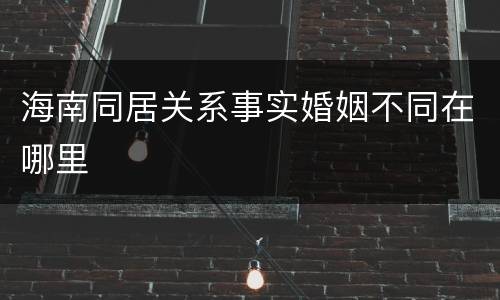 海南同居关系事实婚姻不同在哪里