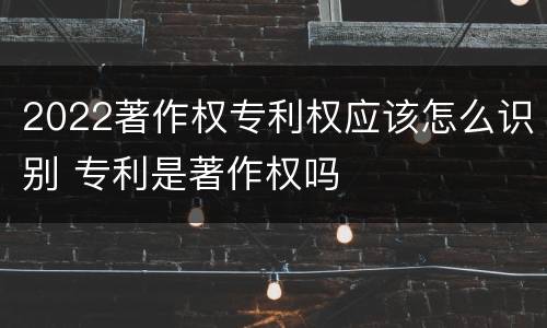 2022著作权专利权应该怎么识别 专利是著作权吗
