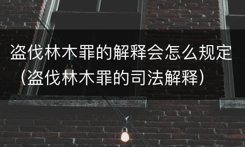盗伐林木罪的解释会怎么规定（盗伐林木罪的司法解释）