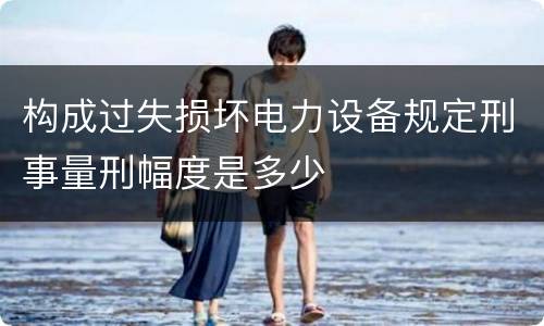 构成过失损坏电力设备规定刑事量刑幅度是多少