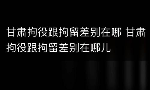 甘肃拘役跟拘留差别在哪 甘肃拘役跟拘留差别在哪儿