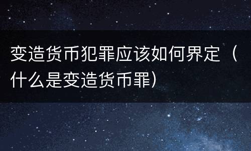 变造货币犯罪应该如何界定（什么是变造货币罪）