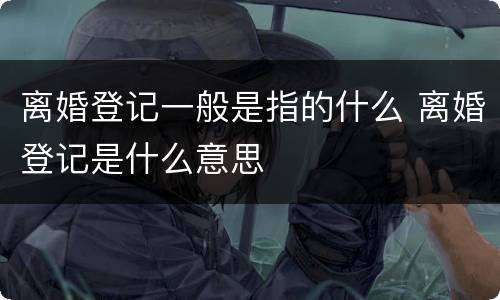 离婚登记一般是指的什么 离婚登记是什么意思