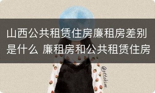 山西公共租赁住房廉租房差别是什么 廉租房和公共租赁住房的区别