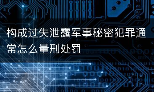 构成过失泄露军事秘密犯罪通常怎么量刑处罚