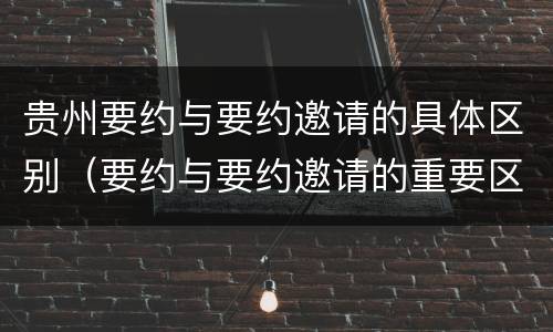 贵州要约与要约邀请的具体区别（要约与要约邀请的重要区别是）